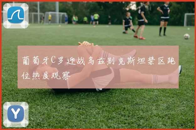 葡萄牙C罗迎战乌兹别克斯坦禁区跑位热度观察