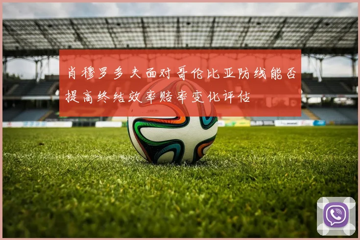 肖穆罗多夫面对哥伦比亚防线能否提高终结效率赔率变化评估