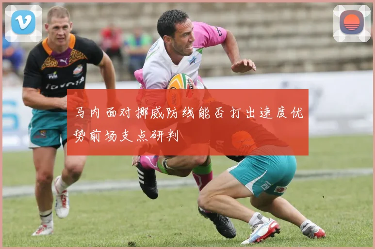 马内面对挪威防线能否打出速度优势前场支点研判