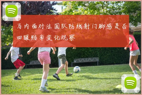 马内面对法国队防线射门脚感是否回暖赔率变化观察