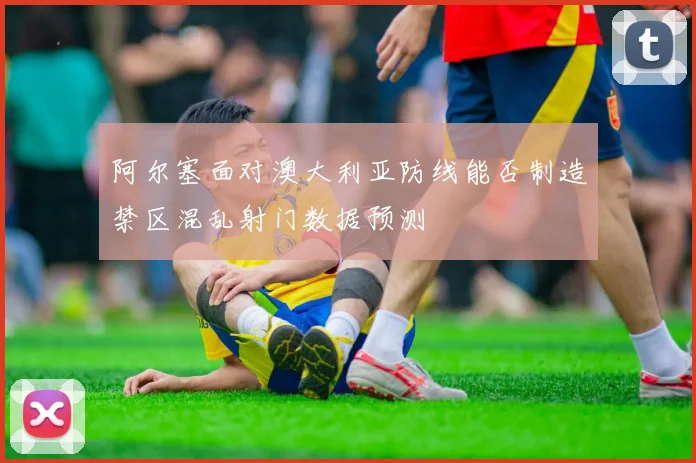 阿尔塞面对澳大利亚防线能否制造禁区混乱射门数据预测