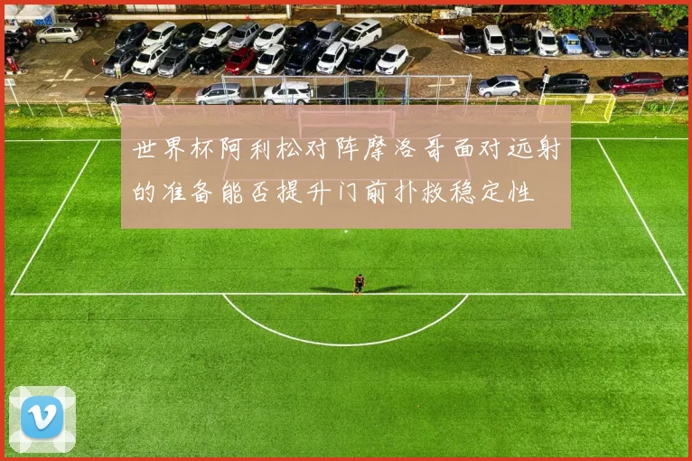 世界杯阿利松对阵摩洛哥面对远射的准备能否提升门前扑救稳定性