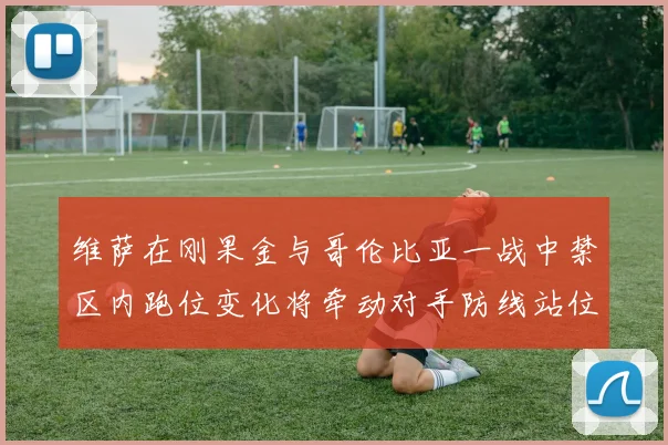 维萨在刚果金与哥伦比亚一战中禁区内跑位变化将牵动对手防线站位