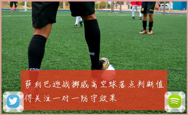 萨利巴迎战挪威高空球落点判断值得关注一对一防守效果