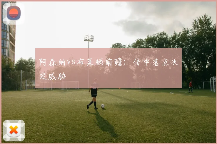 阿森纳vs布莱顿前瞻:传中落点决定威胁