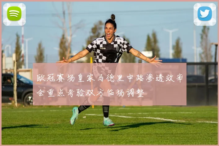 欧冠赛场皇家马德里中路渗透效率会重点考验双方临场调整
