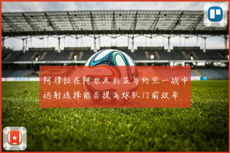 阿穆拉在阿尔及利亚与约旦一战中远射选择能否提高球队门前效率