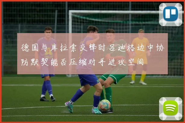 德国与库拉索交锋时吕迪格边中协防默契能否压缩对手进攻空间