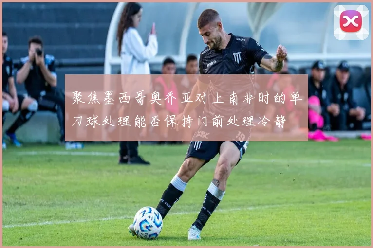 聚焦墨西哥奥乔亚对上南非时的单刀球处理能否保持门前处理冷静