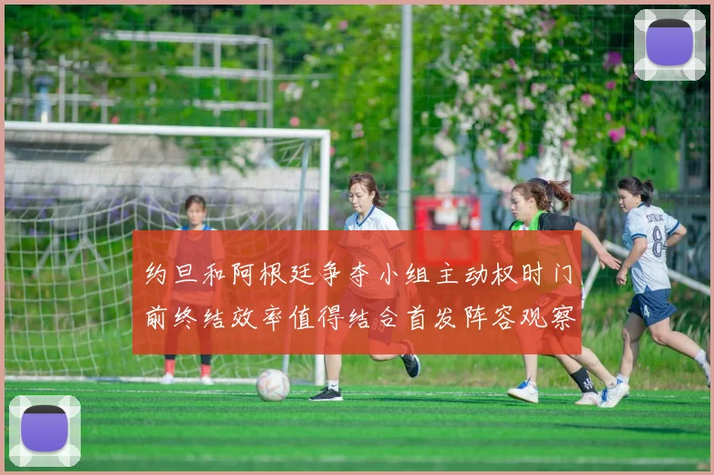 约旦和阿根廷争夺小组主动权时门前终结效率值得结合首发阵容观察