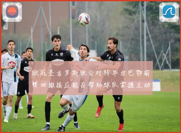欧冠圣吉罗斯联合对阵毕尔巴鄂前锋回撤接应能否帮助球队掌握主动