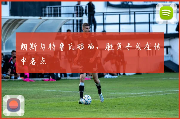 朗斯与特鲁瓦碰面，胜负手或在传中落点