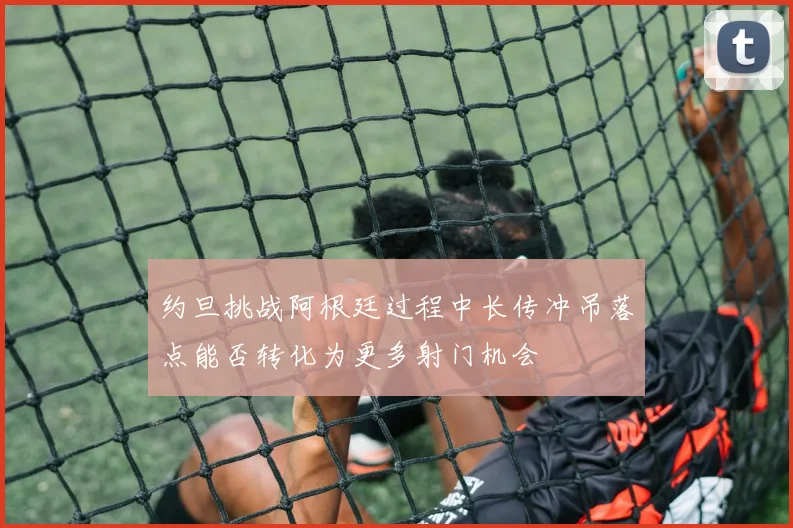 约旦挑战阿根廷过程中长传冲吊落点能否转化为更多射门机会