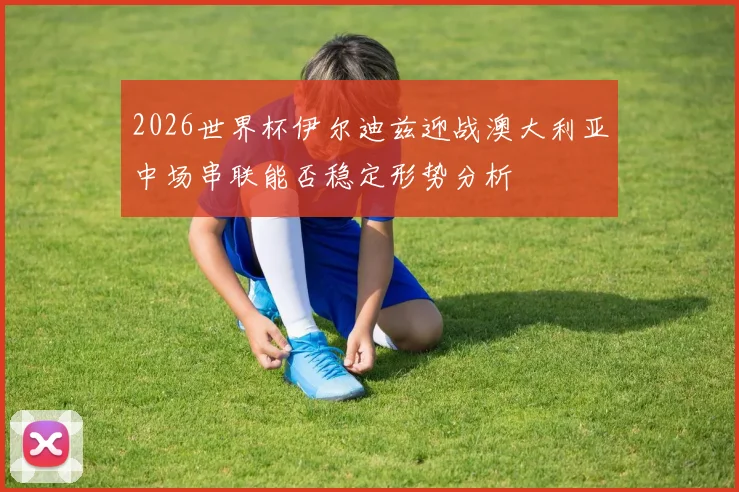 2026世界杯伊尔迪兹迎战澳大利亚中场串联能否稳定形势分析