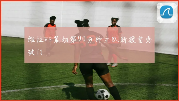 维拉vs莱切第90分钟主队新援首秀破门