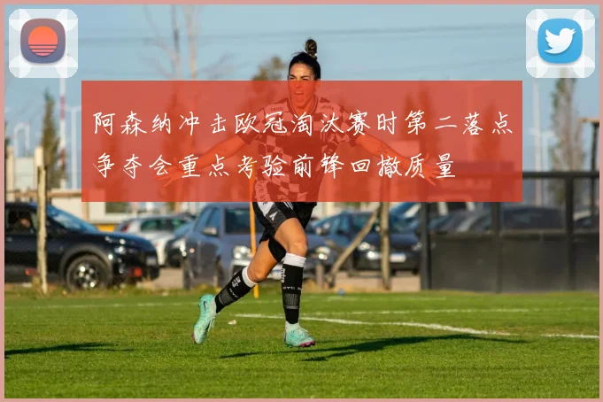 阿森纳冲击欧冠淘汰赛时第二落点争夺会重点考验前锋回撤质量