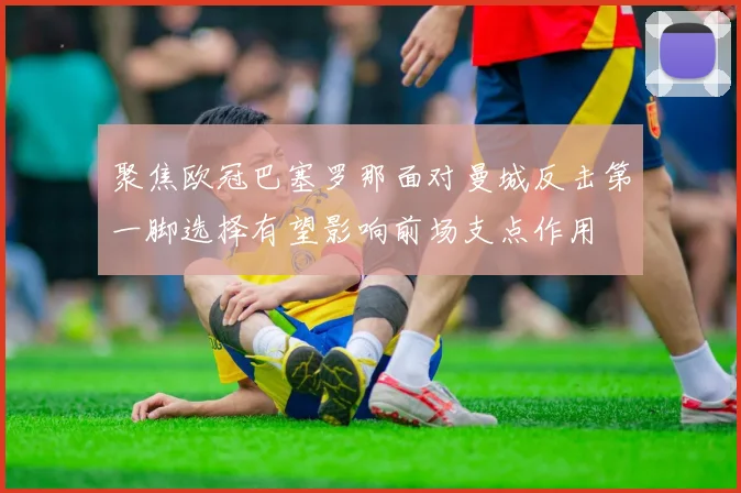 聚焦欧冠巴塞罗那面对曼城反击第一脚选择有望影响前场支点作用