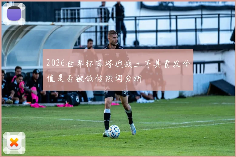 2026世界杯苏塔迎战土耳其首发价值是否被低估热词分析