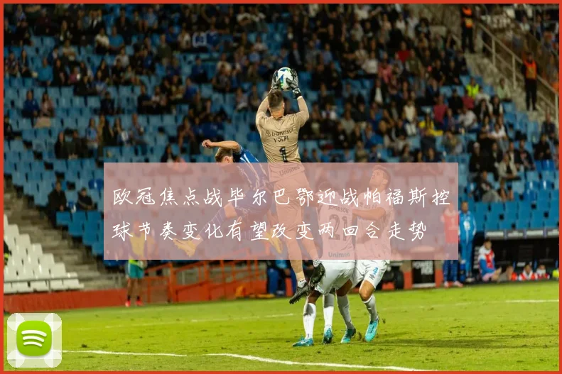 欧冠焦点战毕尔巴鄂迎战帕福斯控球节奏变化有望改变两回合走势
