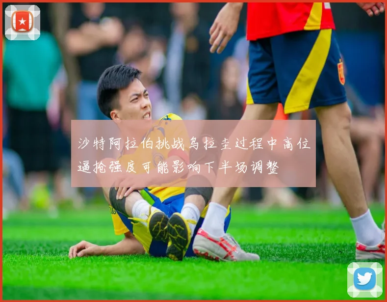 沙特阿拉伯挑战乌拉圭过程中高位逼抢强度可能影响下半场调整