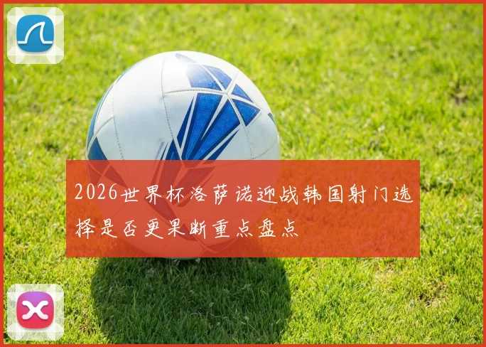 2026世界杯洛萨诺迎战韩国射门选择是否更果断重点盘点
