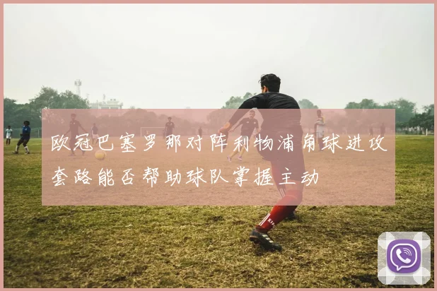 欧冠巴塞罗那对阵利物浦角球进攻套路能否帮助球队掌握主动