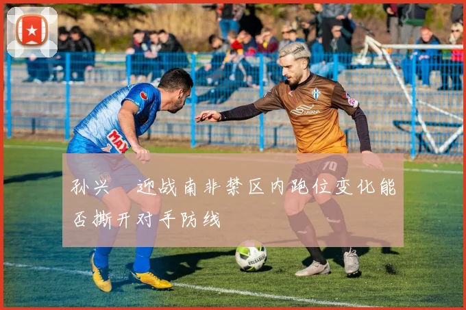 孙兴慜迎战南非禁区内跑位变化能否撕开对手防线