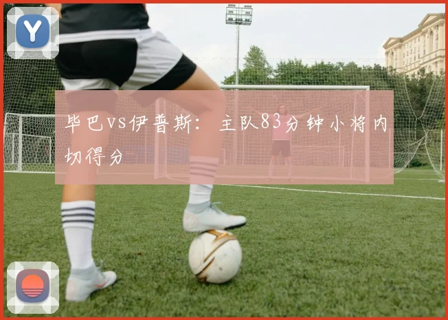 毕巴vs伊普斯：主队83分钟小将内切得分