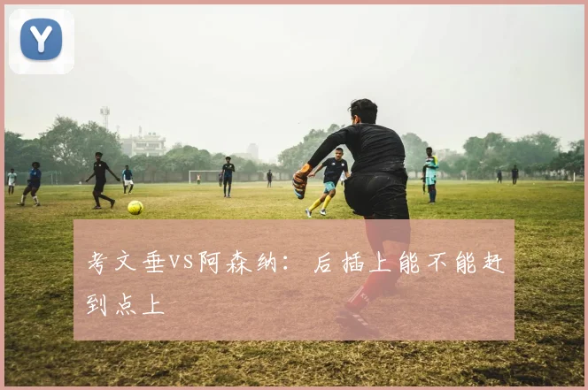 考文垂vs阿森纳：后插上能不能赶到点上