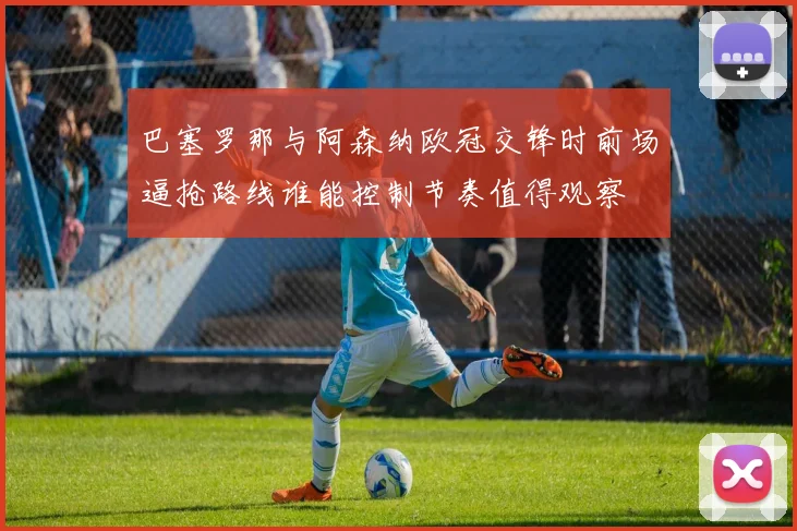 巴塞罗那与阿森纳欧冠交锋时前场逼抢路线谁能控制节奏值得观察