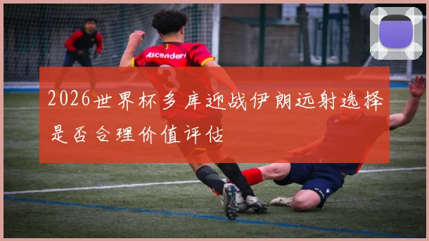 2026世界杯多库迎战伊朗远射选择是否合理价值评估