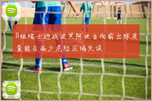 B组瑞士迎战波黑阿坎吉向前出球质量能否减少危险区域失误
