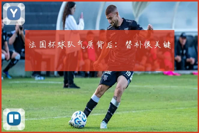 法国杯球队气质背后：替补很关键